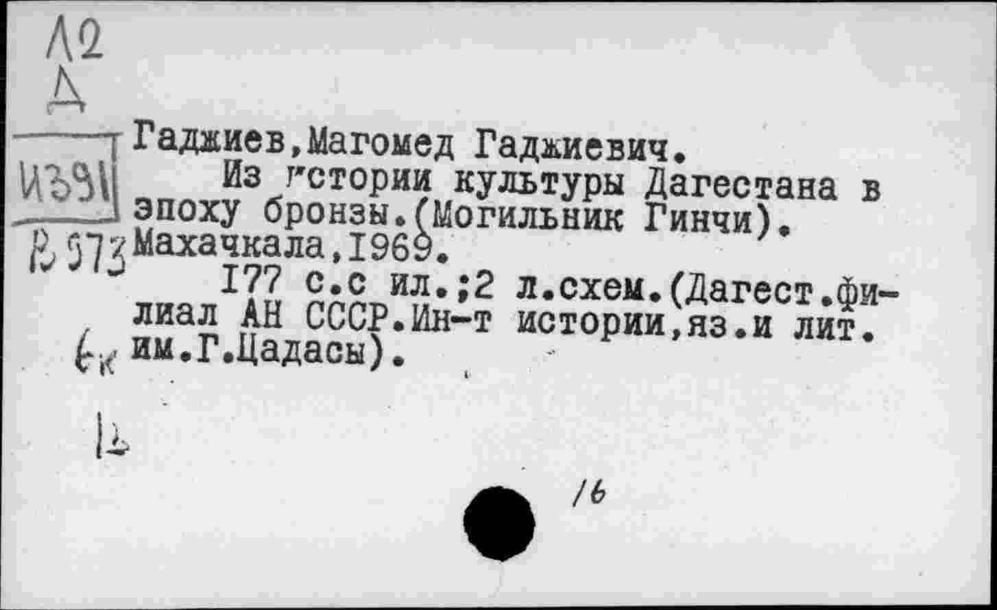 ﻿А2

Гаджиев,Магомед Гаджиевич.
Из гстории культуры Дагестана в —эпоху бронзы.(Могильник Гинчи).
^57 X Махачкала, 1969.
I?? с*с ил.;2 л.схем.(Дагест.Фи
/ лиа5 СССР.Ин-т истории,яз.и лит. им.Г.Цадасы).